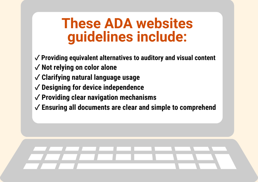These ADA website guidelines include:
Providing equivalent alternatives to auditory and visual content 
Not relying on color alone
Clarifying natural language usage 
Designing for device independence 
Providing clear navigation mechanisms 
Ensuring all documents are clear and simple to comprehend 